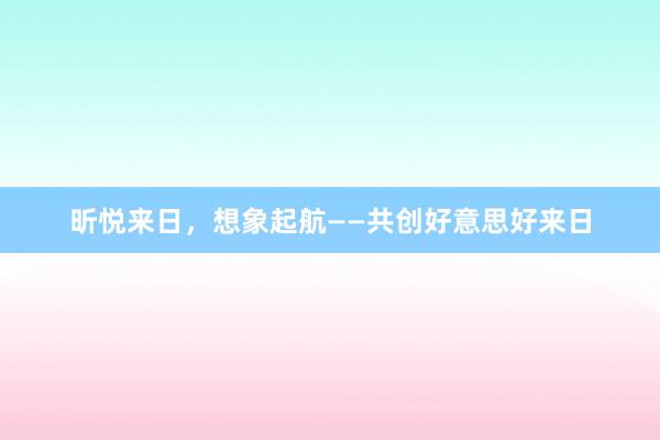 昕悦来日，想象起航——共创好意思好来日